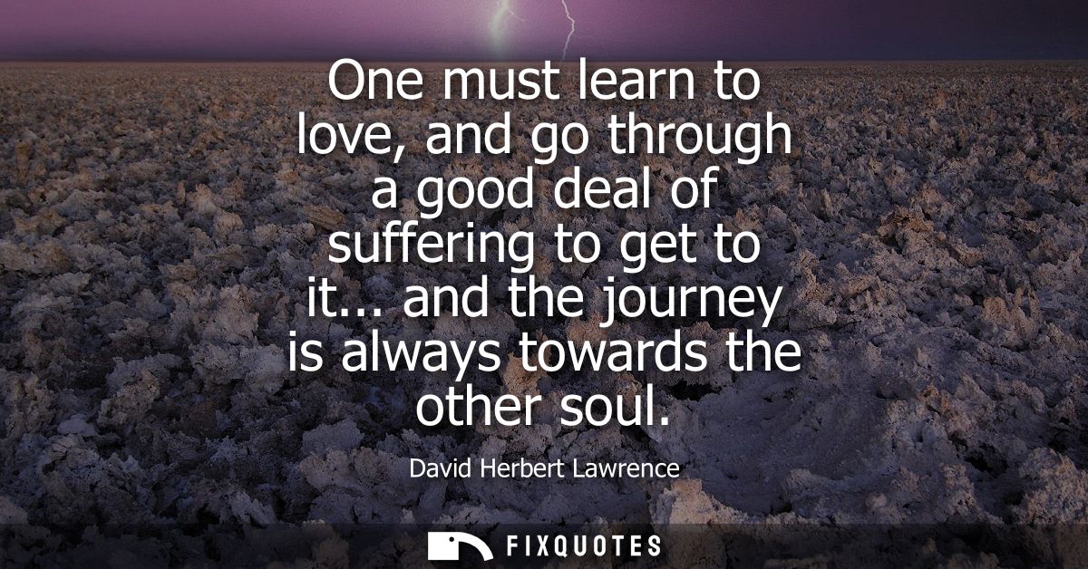 One must learn to love, and go through a good deal of suffering to get to it... and the journey is always towards the ot