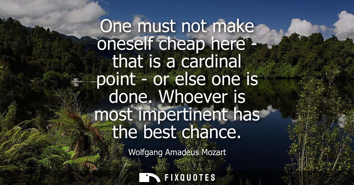 One must not make oneself cheap here - that is a cardinal point - or else one is done. Whoever is most impertinent has t