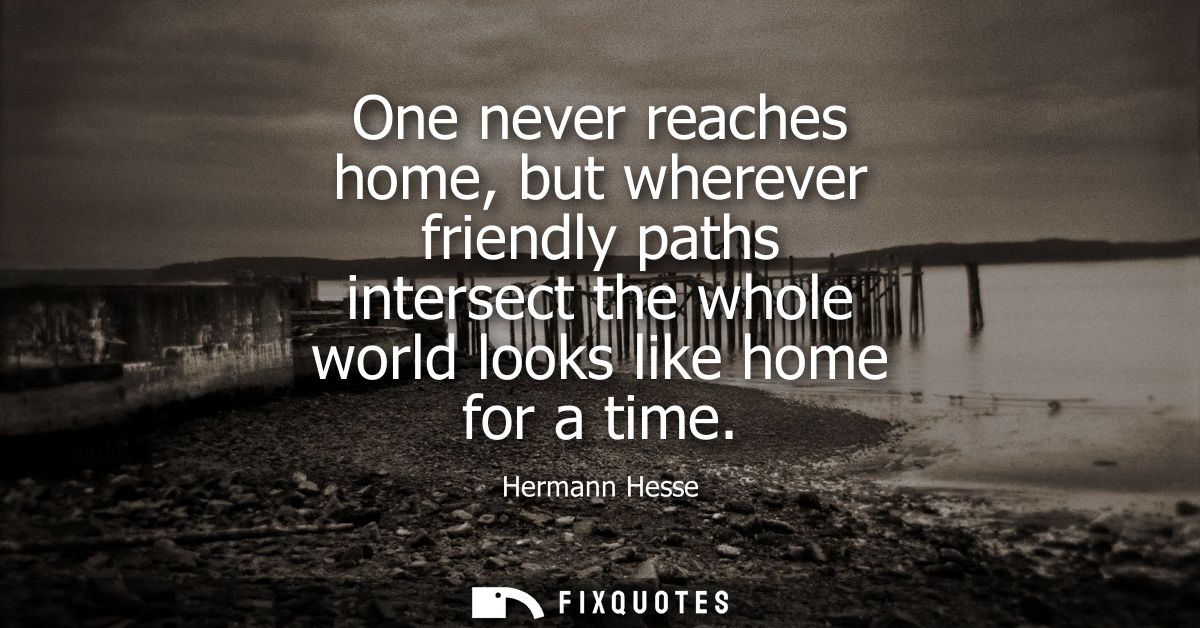 One never reaches home, but wherever friendly paths intersect the whole world looks like home for a time