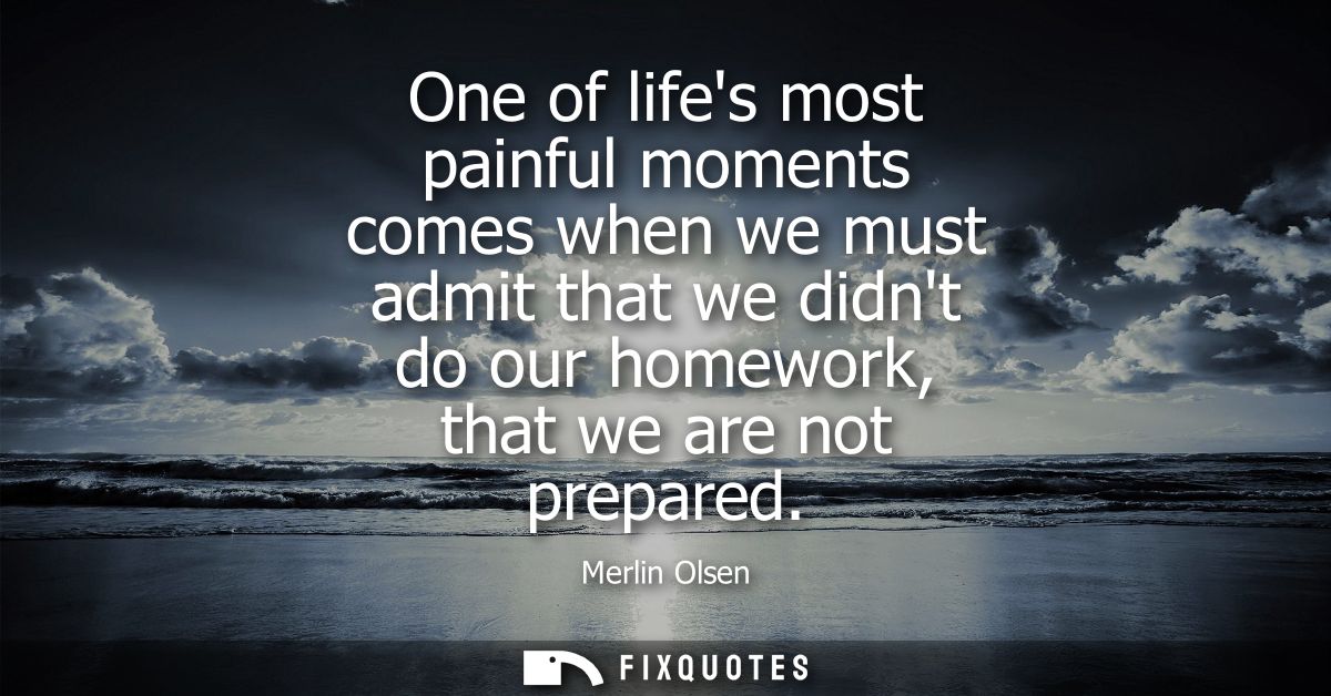 One of lifes most painful moments comes when we must admit that we didnt do our homework, that we are not prepared
