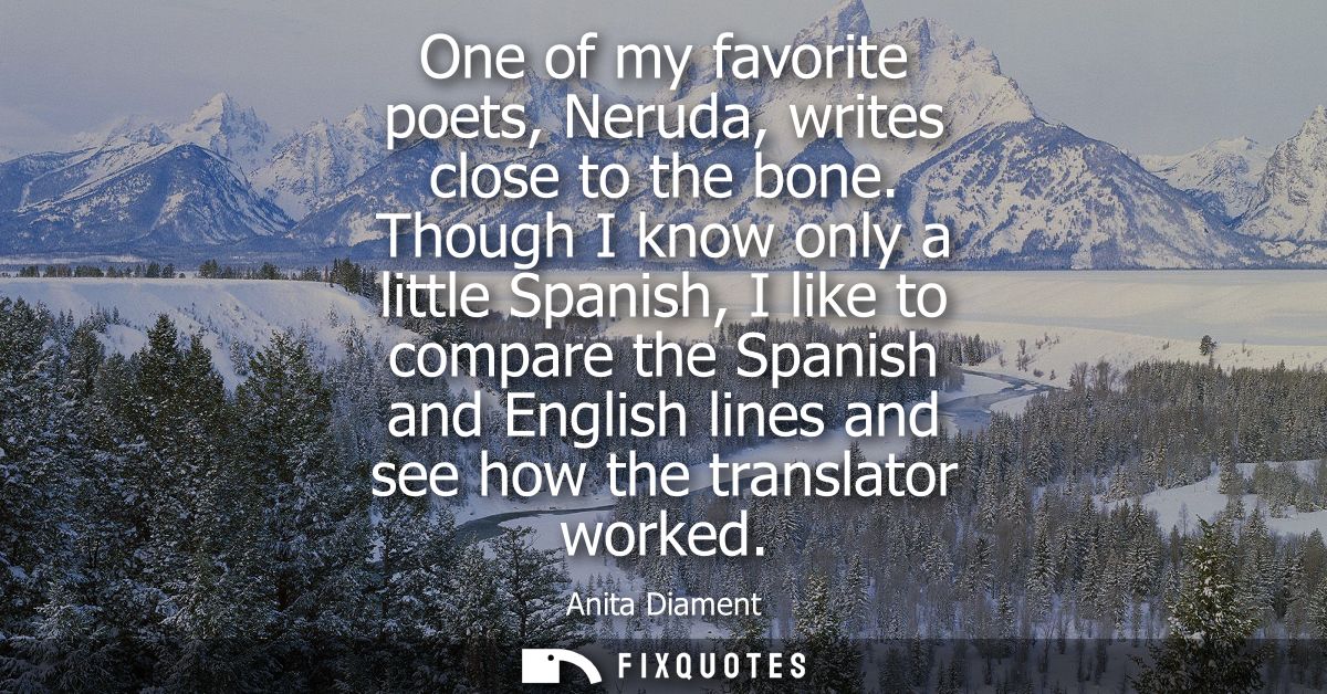 One of my favorite poets, Neruda, writes close to the bone. Though I know only a little Spanish, I like to compare the S