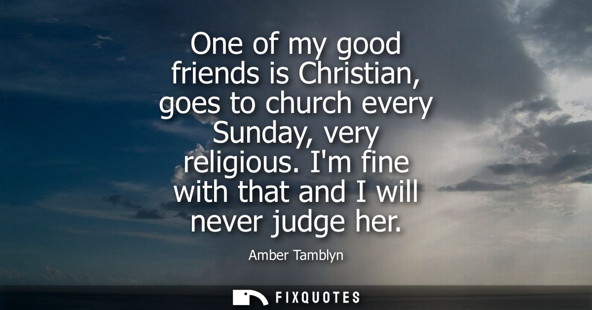 One of my good friends is Christian, goes to church every Sunday, very religious. Im fine with that and I will never jud