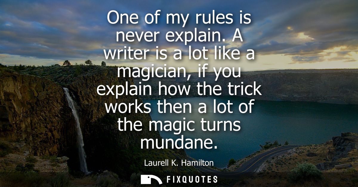 One of my rules is never explain. A writer is a lot like a magician, if you explain how the trick works then a lot of th