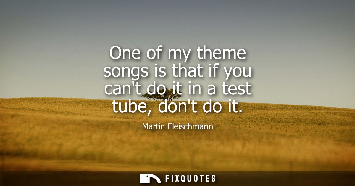One of my theme songs is that if you cant do it in a test tube, dont do it
