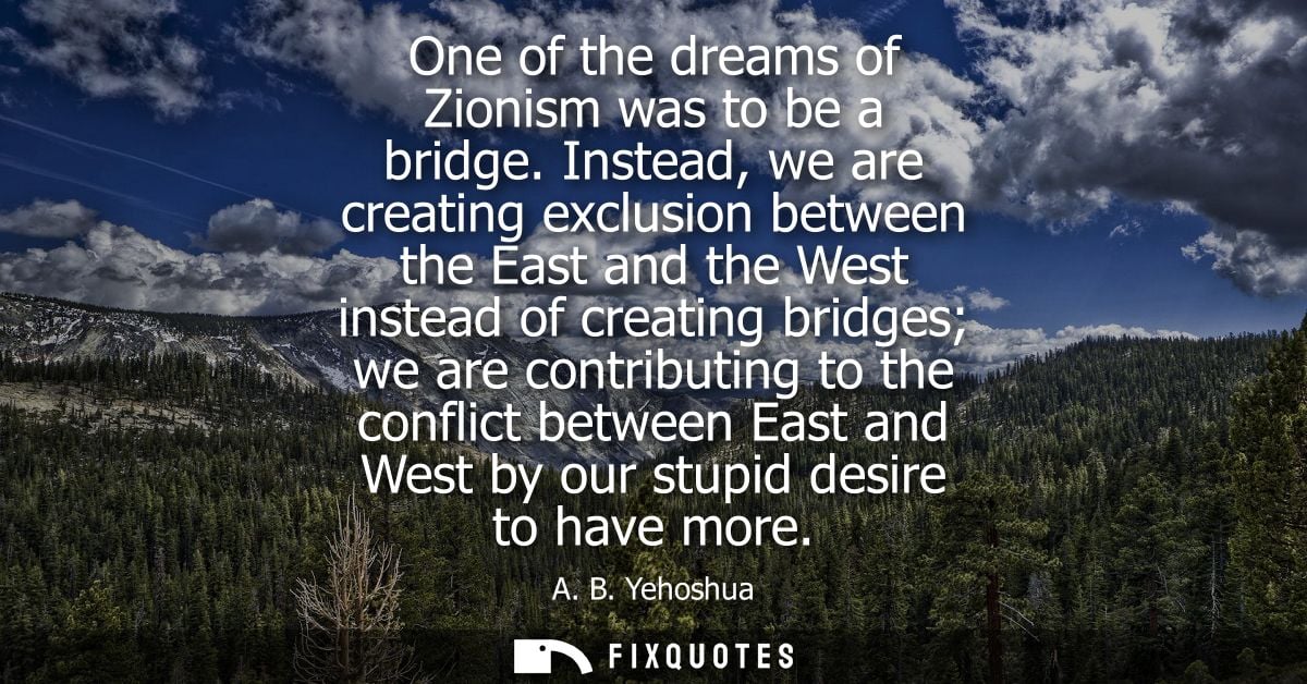 One of the dreams of Zionism was to be a bridge. Instead, we are creating exclusion between the East and the West instea
