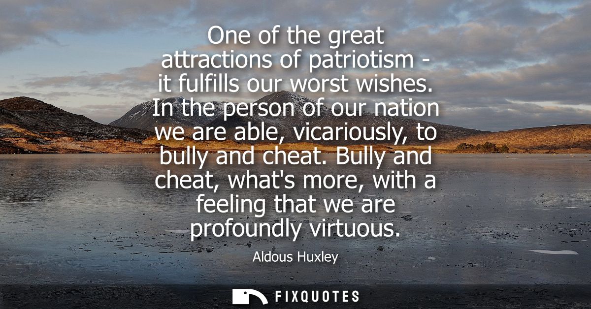 One of the great attractions of patriotism - it fulfills our worst wishes. In the person of our nation we are able, vica