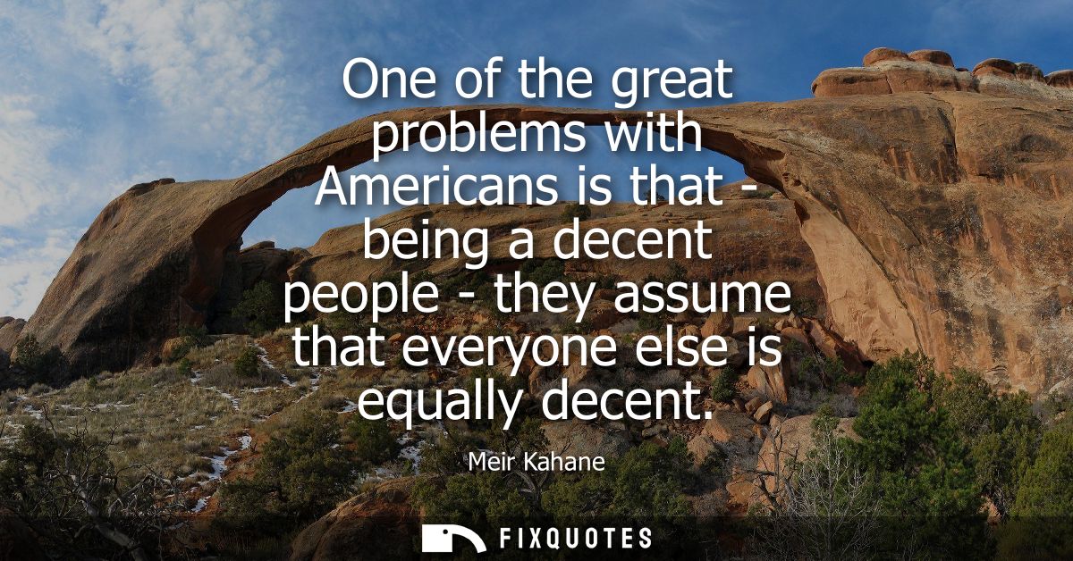 One of the great problems with Americans is that - being a decent people - they assume that everyone else is equally dec