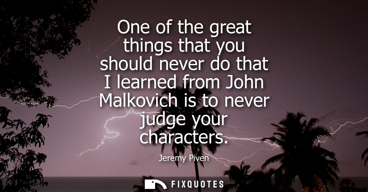 One of the great things that you should never do that I learned from John Malkovich is to never judge your characters