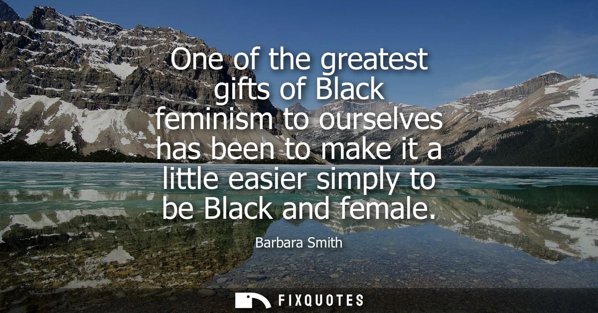One of the greatest gifts of Black feminism to ourselves has been to make it a little easier simply to be Black and fema