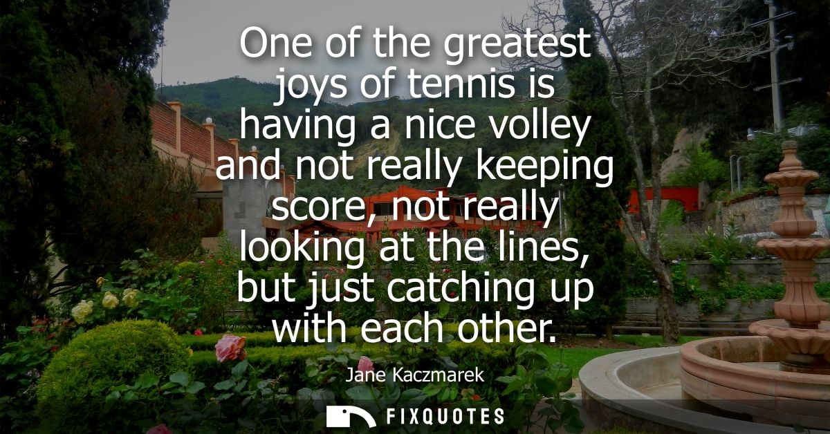 One of the greatest joys of tennis is having a nice volley and not really keeping score, not really looking at the lines