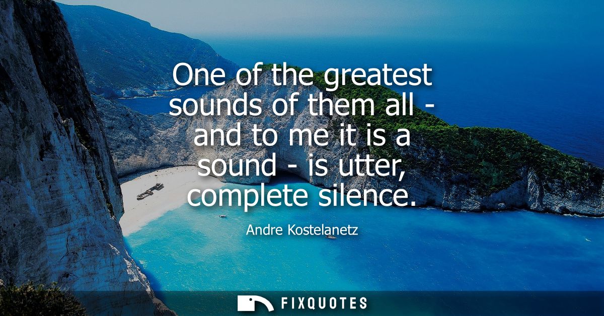 One of the greatest sounds of them all - and to me it is a sound - is utter, complete silence