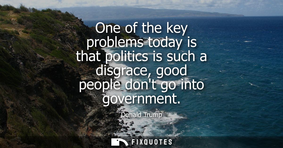 One of the key problems today is that politics is such a disgrace, good people dont go into government