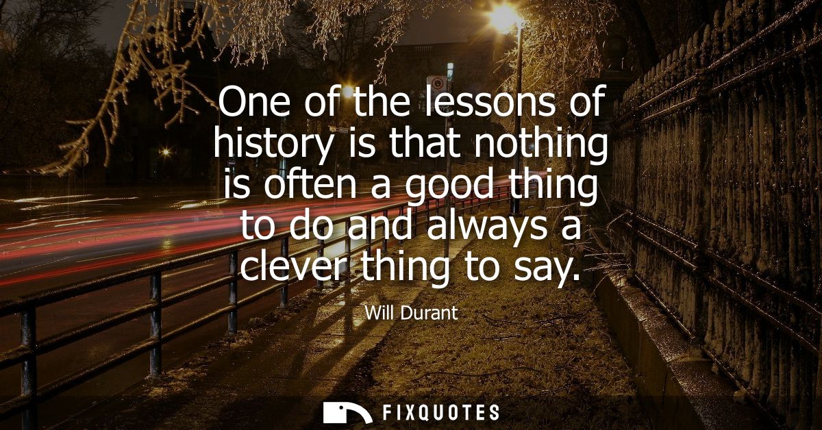 One of the lessons of history is that nothing is often a good thing to do and always a clever thing to say