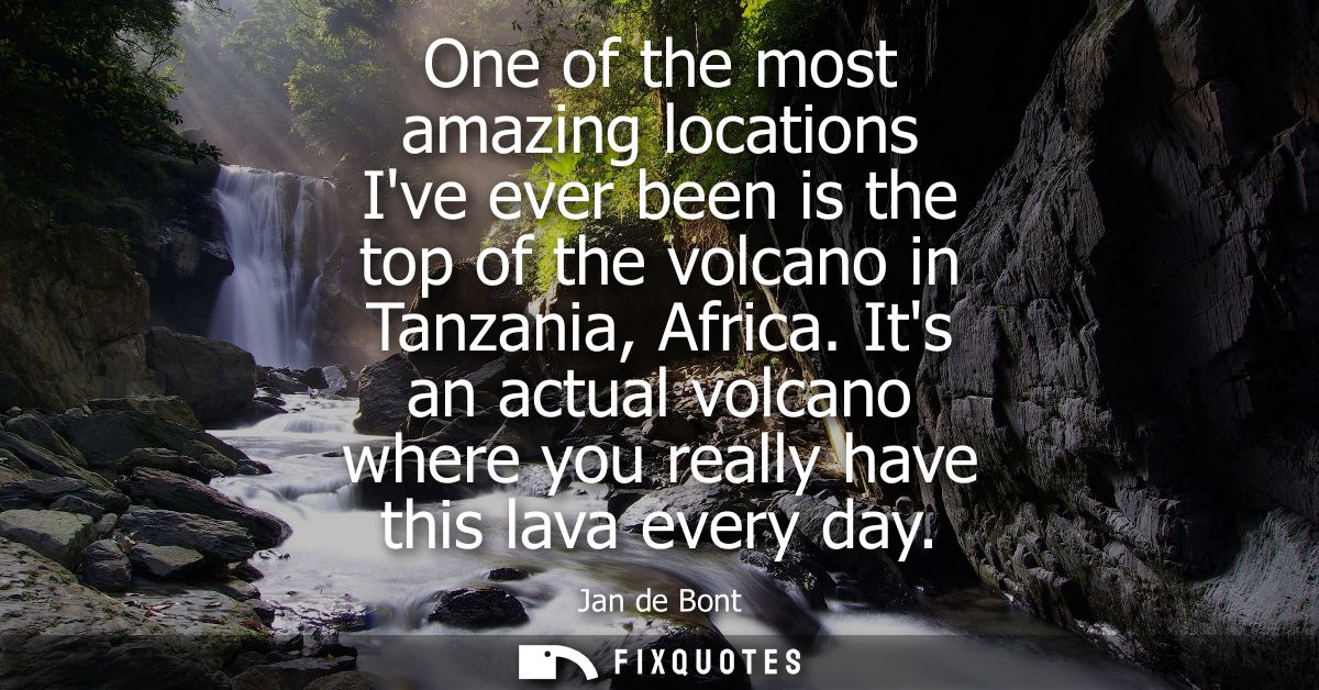 One of the most amazing locations Ive ever been is the top of the volcano in Tanzania, Africa. Its an actual volcano whe