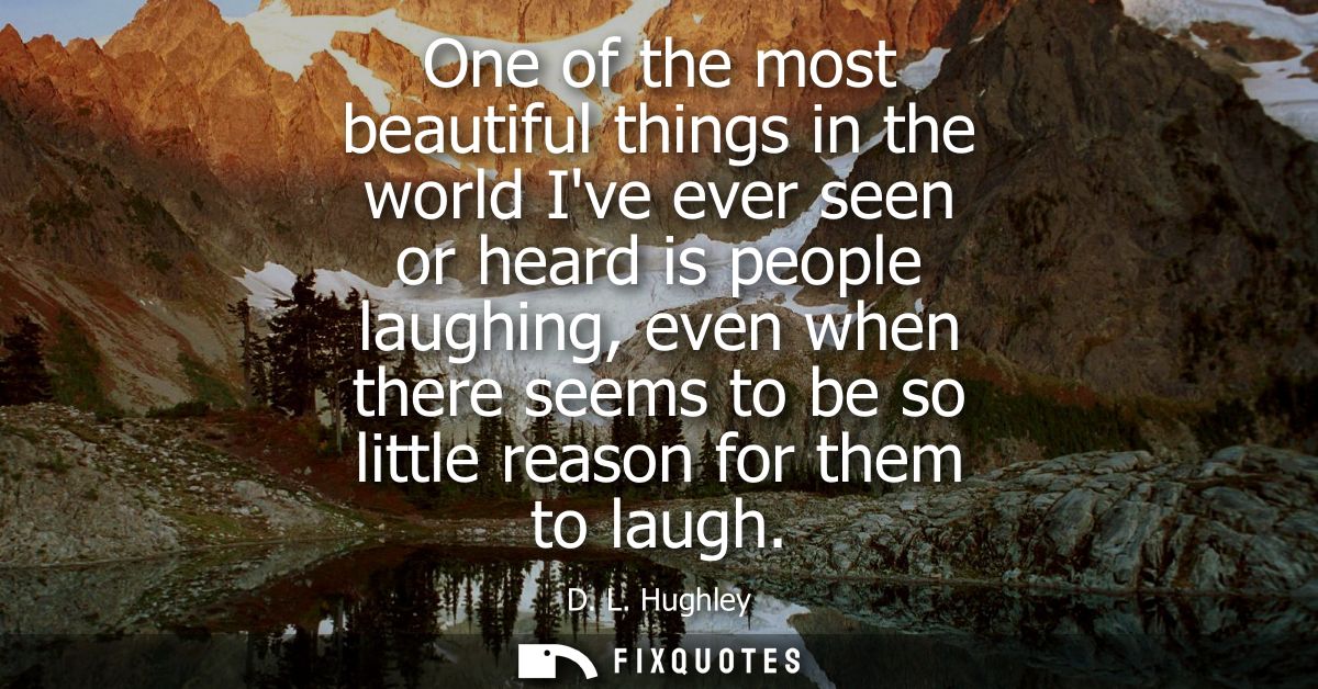 One of the most beautiful things in the world Ive ever seen or heard is people laughing, even when there seems to be so 