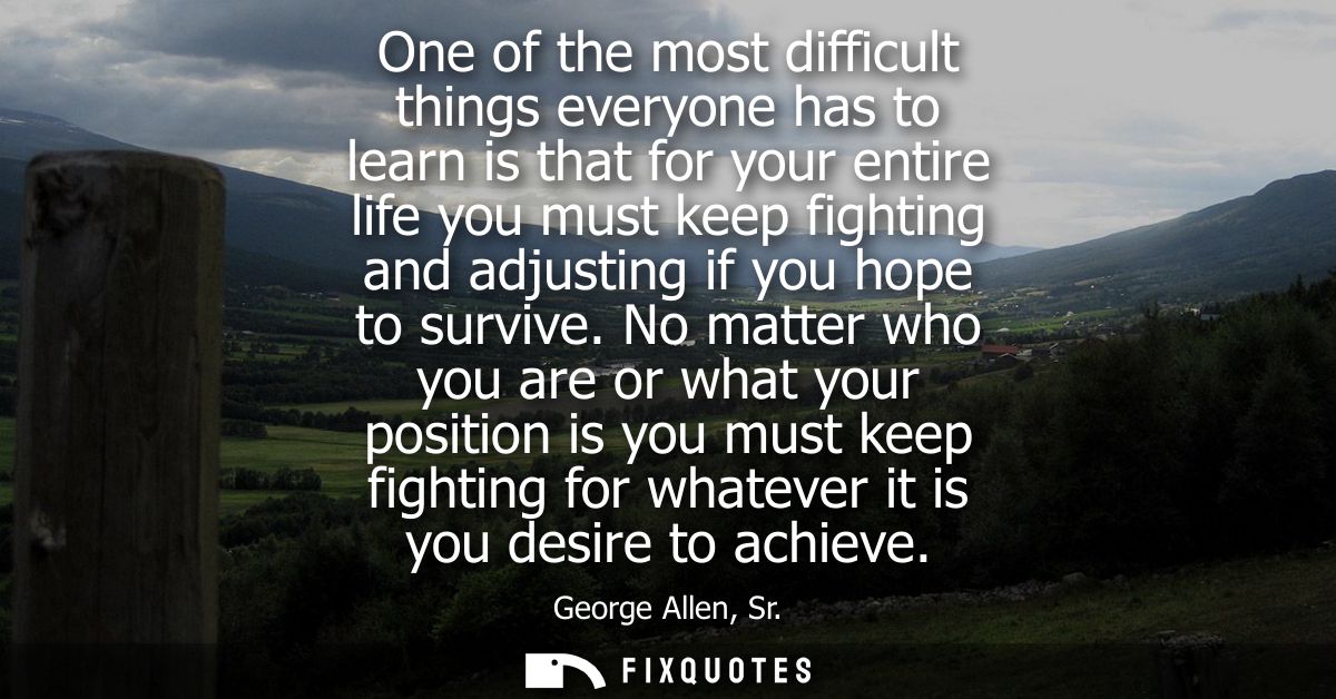 One of the most difficult things everyone has to learn is that for your entire life you must keep fighting and adjusting