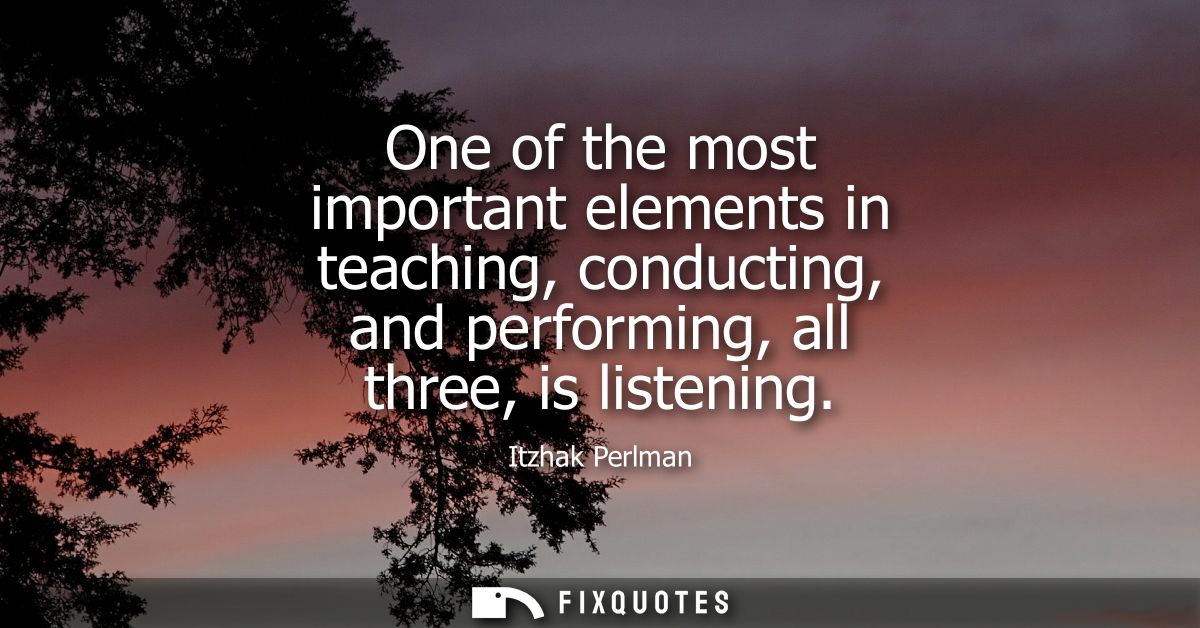 One of the most important elements in teaching, conducting, and performing, all three, is listening