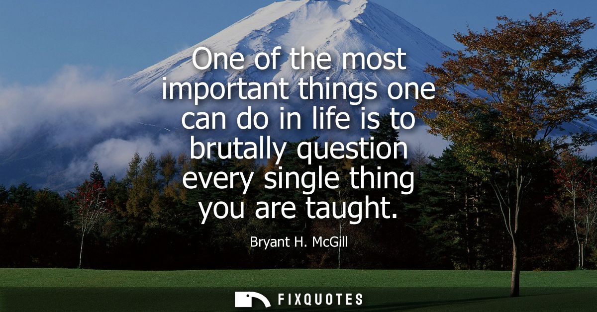 One of the most important things one can do in life is to brutally question every single thing you are taught