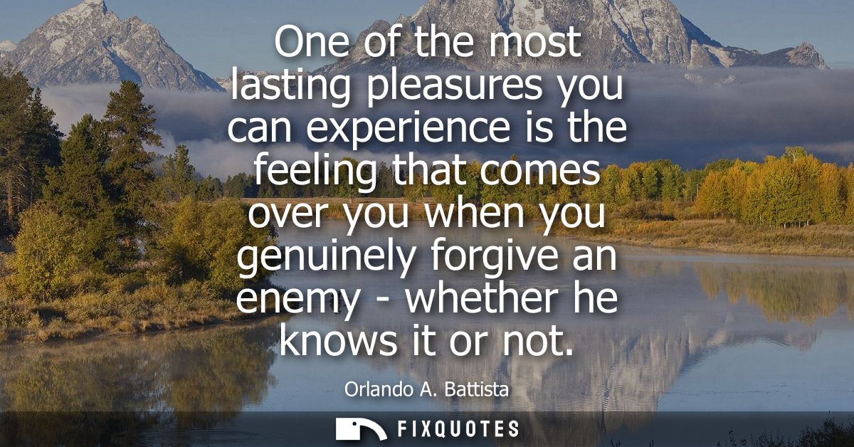 One of the most lasting pleasures you can experience is the feeling that comes over you when you genuinely forgive an en
