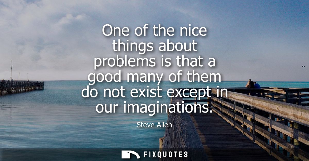 One of the nice things about problems is that a good many of them do not exist except in our imaginations