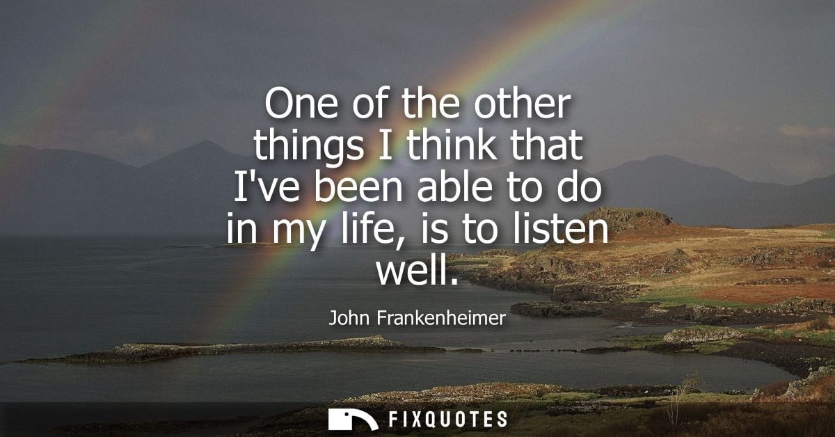 One of the other things I think that Ive been able to do in my life, is to listen well