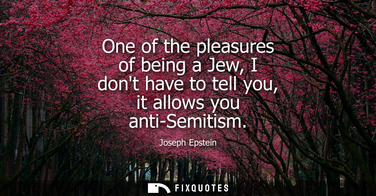 One of the pleasures of being a Jew, I dont have to tell you, it allows you anti-Semitism