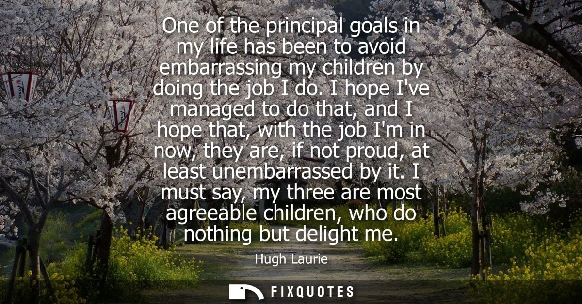 One of the principal goals in my life has been to avoid embarrassing my children by doing the job I do.