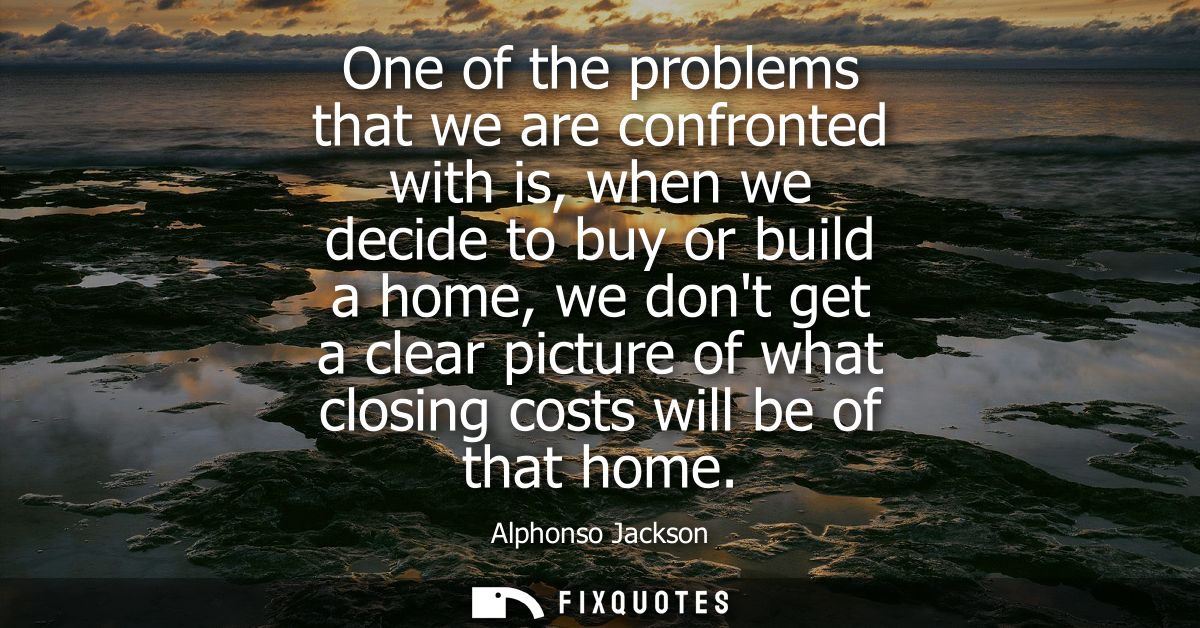 One of the problems that we are confronted with is, when we decide to buy or build a home, we dont get a clear picture o
