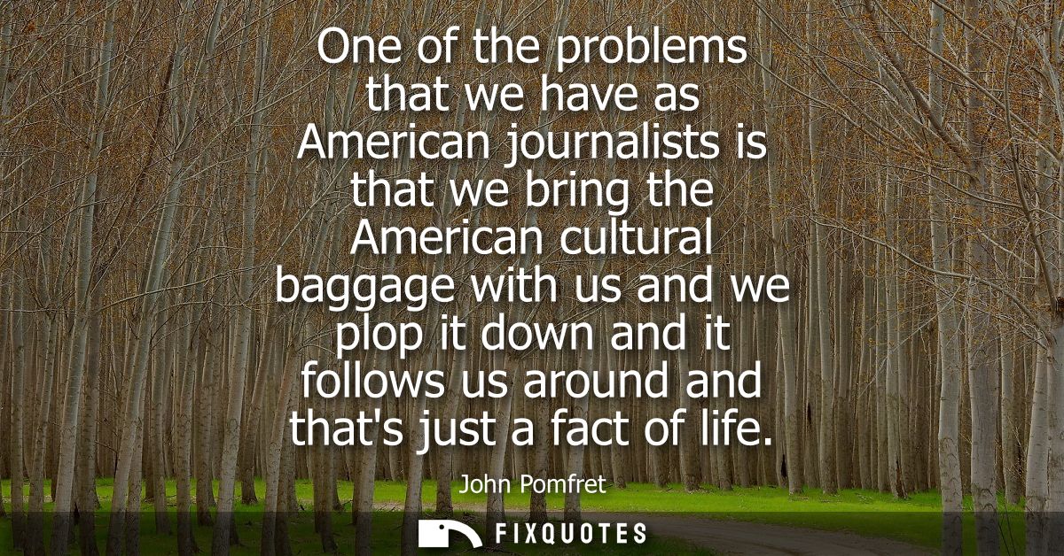 One of the problems that we have as American journalists is that we bring the American cultural baggage with us and we p