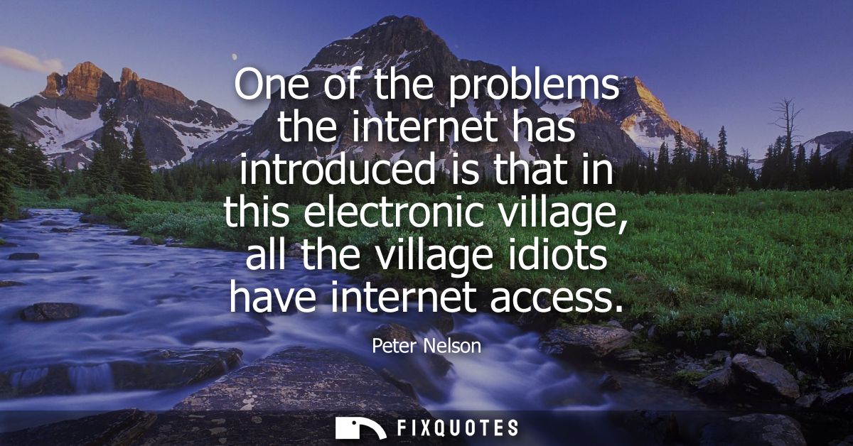 One of the problems the internet has introduced is that in this electronic village, all the village idiots have internet