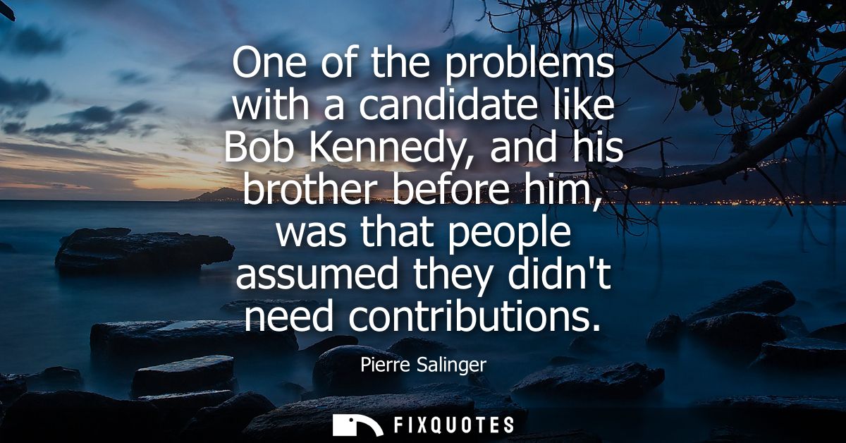 One of the problems with a candidate like Bob Kennedy, and his brother before him, was that people assumed they didnt ne
