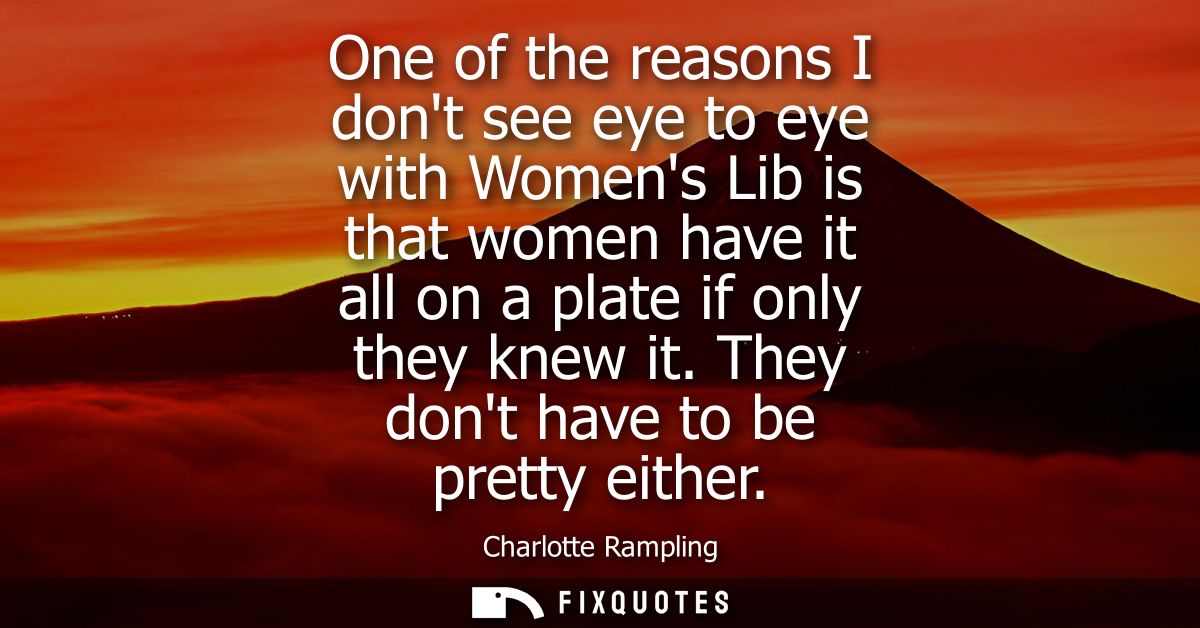 One of the reasons I dont see eye to eye with Womens Lib is that women have it all on a plate if only they knew it. They