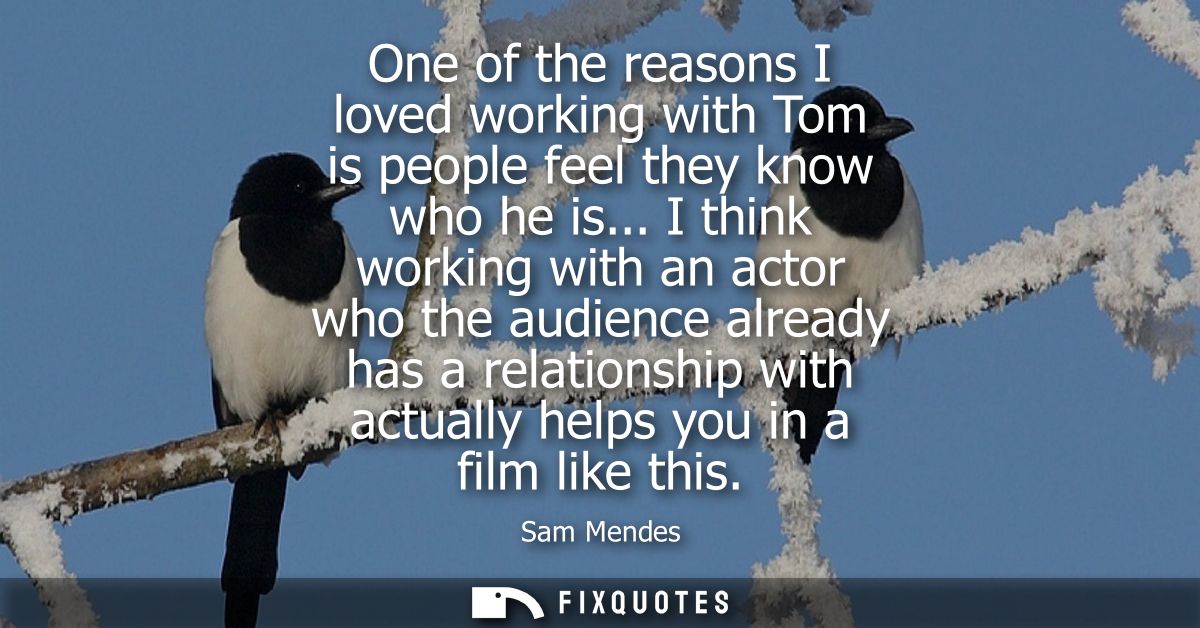 One of the reasons I loved working with Tom is people feel they know who he is... I think working with an actor who the 