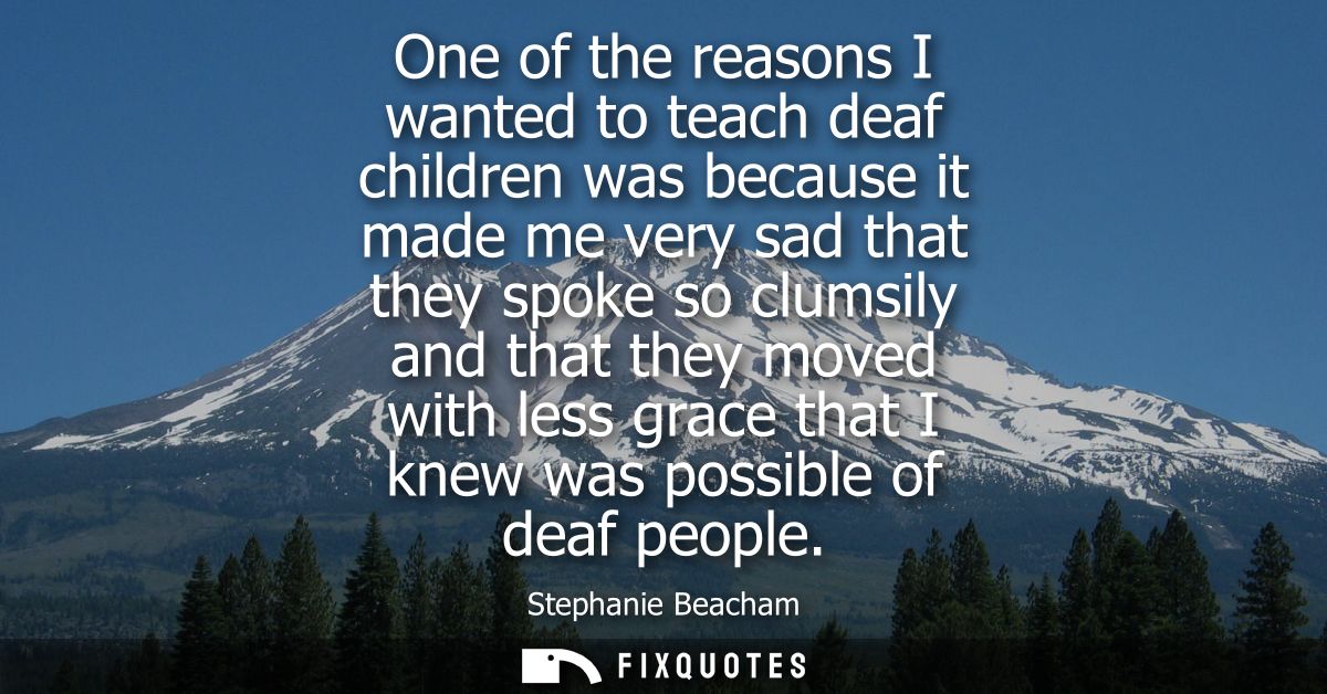 One of the reasons I wanted to teach deaf children was because it made me very sad that they spoke so clumsily and that 