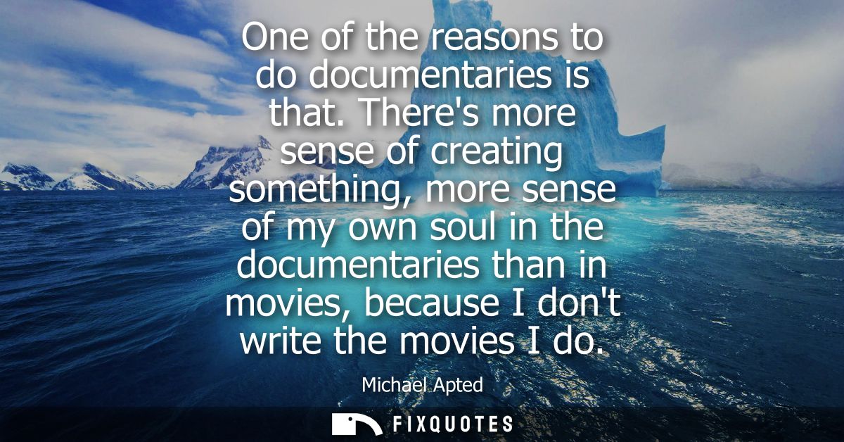 One of the reasons to do documentaries is that. Theres more sense of creating something, more sense of my own soul in th