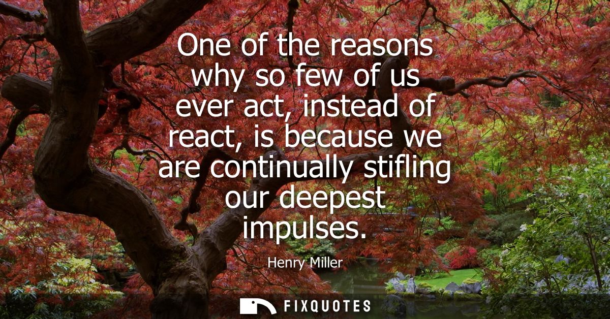 One of the reasons why so few of us ever act, instead of react, is because we are continually stifling our deepest impul