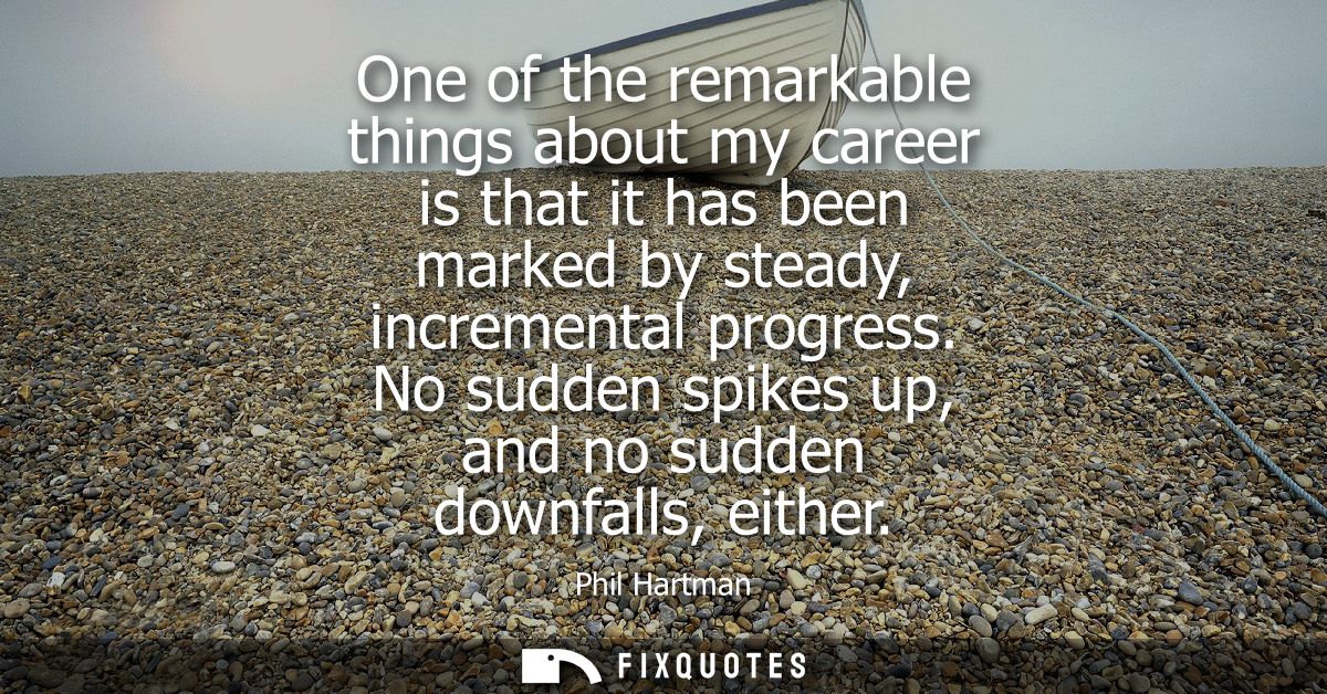 One of the remarkable things about my career is that it has been marked by steady, incremental progress. No sudden spike