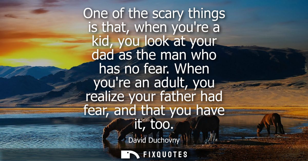 One of the scary things is that, when youre a kid, you look at your dad as the man who has no fear. When youre an adult,