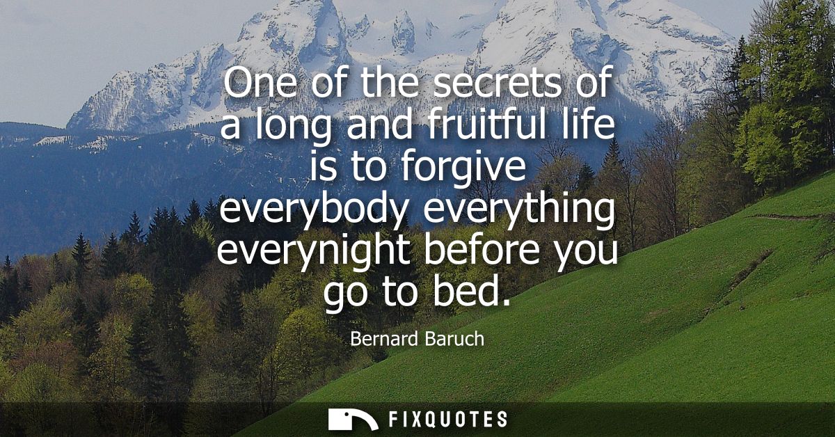 One of the secrets of a long and fruitful life is to forgive everybody everything everynight before you go to bed