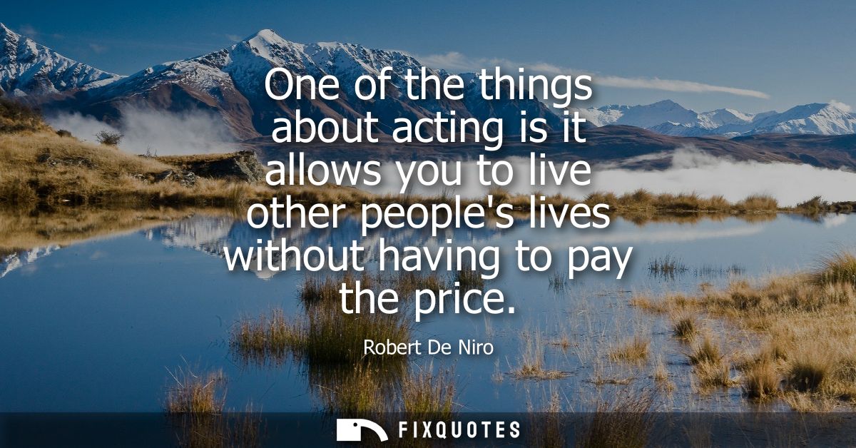 One of the things about acting is it allows you to live other peoples lives without having to pay the price