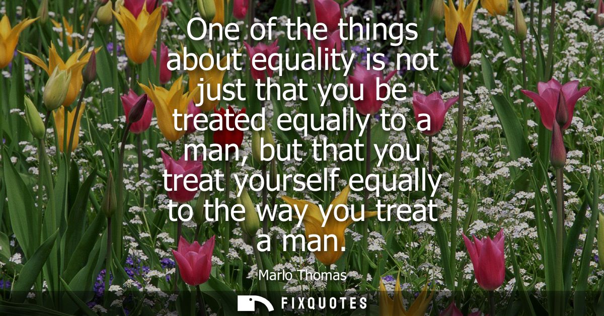 One of the things about equality is not just that you be treated equally to a man, but that you treat yourself equally t