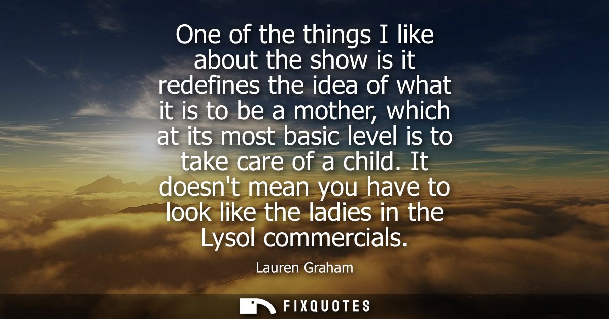 One of the things I like about the show is it redefines the idea of what it is to be a mother, which at its most basic l