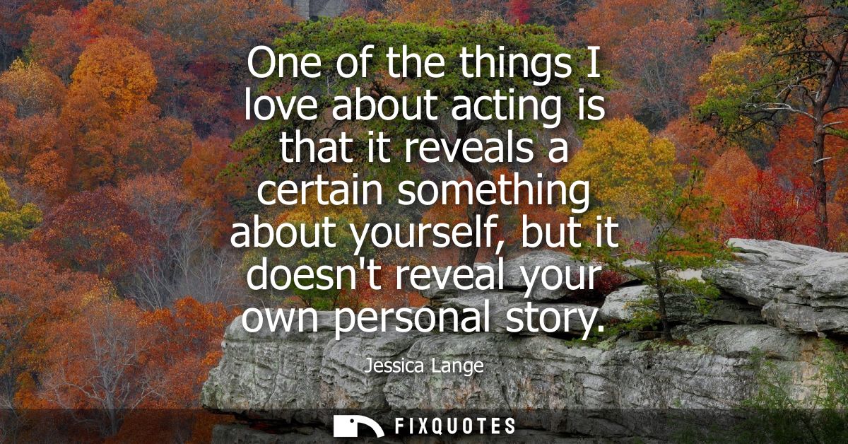 One of the things I love about acting is that it reveals a certain something about yourself, but it doesnt reveal your o