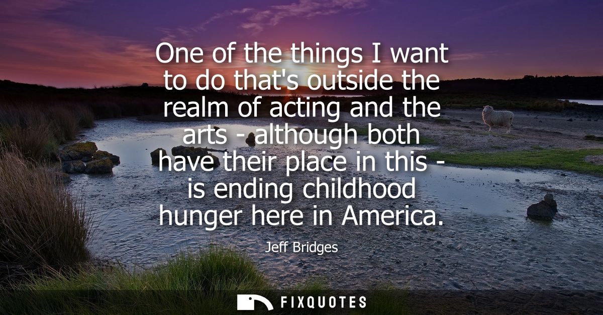 One of the things I want to do thats outside the realm of acting and the arts - although both have their place in this -