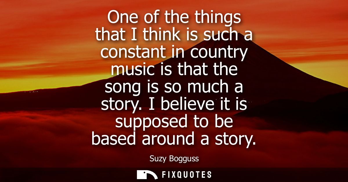One of the things that I think is such a constant in country music is that the song is so much a story. I believe it is 