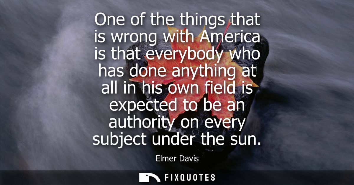 One of the things that is wrong with America is that everybody who has done anything at all in his own field is expected