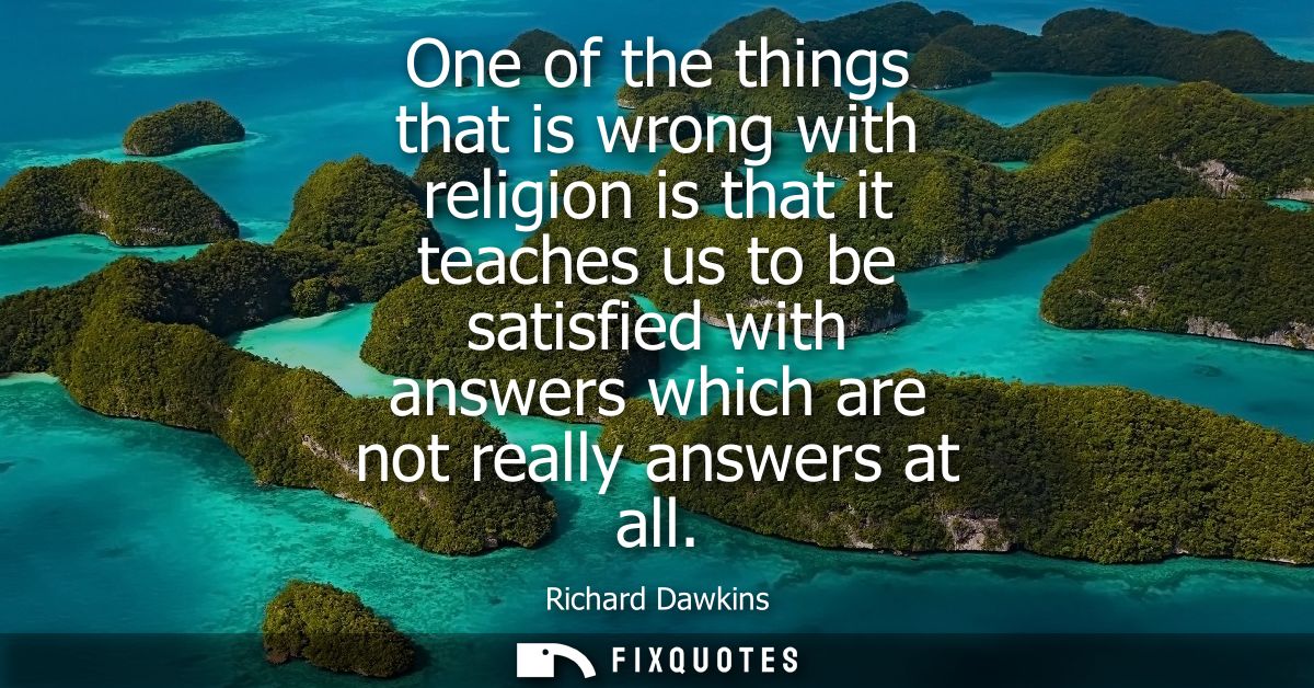 One of the things that is wrong with religion is that it teaches us to be satisfied with answers which are not really an