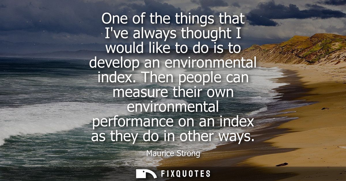 One of the things that Ive always thought I would like to do is to develop an environmental index. Then people can measu