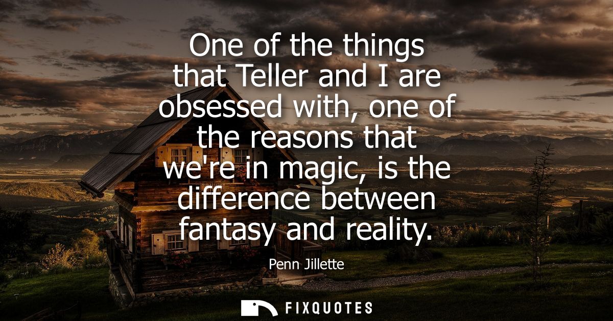 One of the things that Teller and I are obsessed with, one of the reasons that were in magic, is the difference between 