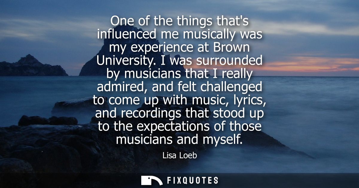 One of the things thats influenced me musically was my experience at Brown University. I was surrounded by musicians tha